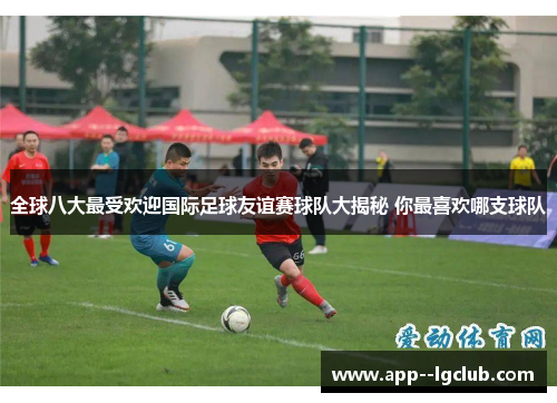 全球八大最受欢迎国际足球友谊赛球队大揭秘 你最喜欢哪支球队