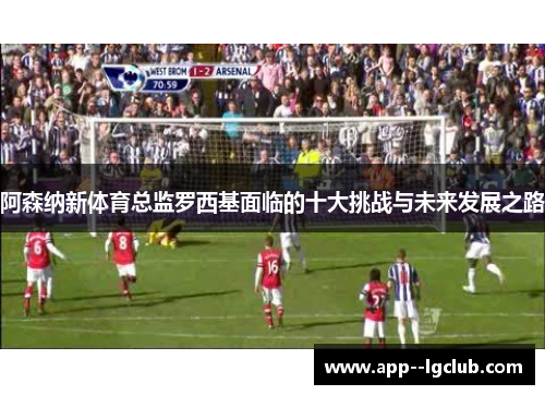 阿森纳新体育总监罗西基面临的十大挑战与未来发展之路