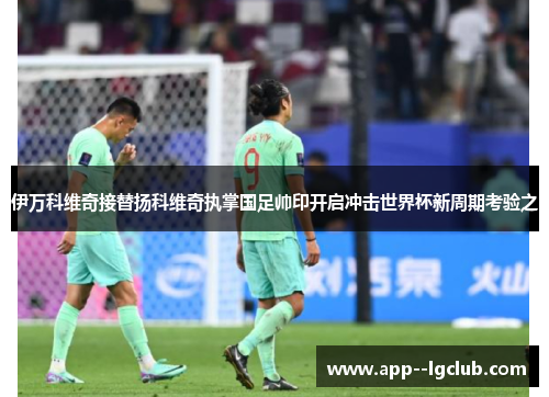 伊万科维奇接替扬科维奇执掌国足帅印开启冲击世界杯新周期考验之