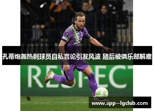 孔蒂炮轰热刺球员自私言论引发风波 随后被俱乐部解雇 孔蒂炮轰热刺球员自私言论引发风波 随后被俱乐部解雇