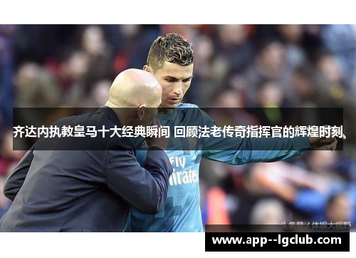 齐达内执教皇马十大经典瞬间 回顾法老传奇指挥官的辉煌时刻
