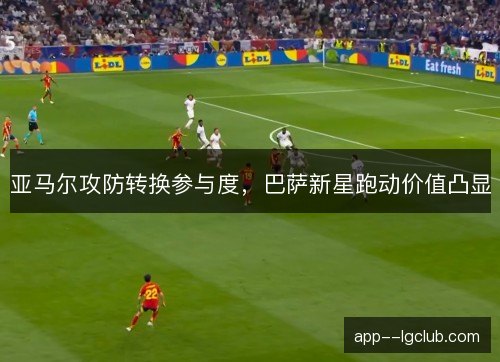 亚马尔攻防转换参与度,巴萨新星跑动价值凸显 亚马尔攻防转换参与度,巴萨新星跑动价值凸显